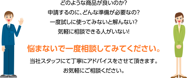 どのような商品が良いのか？申請するのに、どんな準備が必要なの？一度試しに使ってみないと解んない？気軽に相談できる人がいない！悩まないで一度相談してみてください。当社スタッフにて丁寧にアドバイスをさせて頂きます。お気軽にご相談ください。